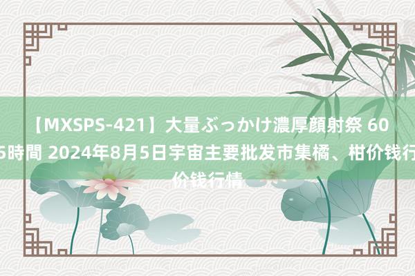 【MXSPS-421】大量ぶっかけ濃厚顔射祭 60人5時間 2024年8月5日宇宙主要批发市集橘、柑价钱行情