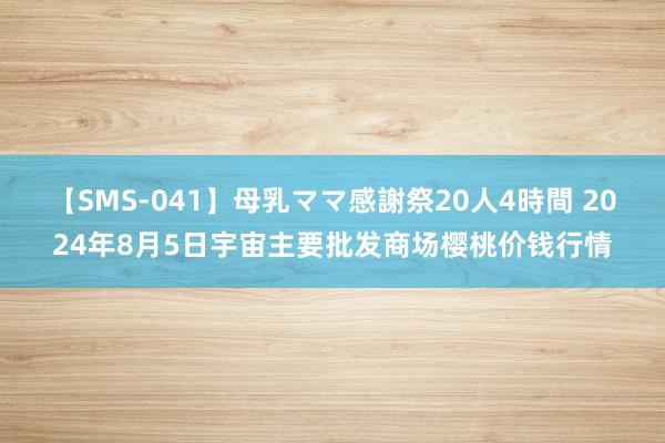 【SMS-041】母乳ママ感謝祭20人4時間 2024年8月5日宇宙主要批发商场樱桃价钱行情