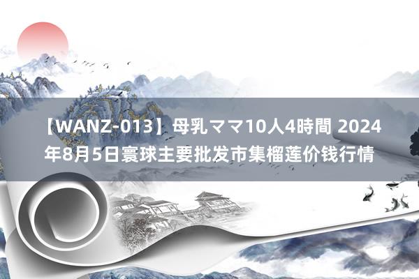 【WANZ-013】母乳ママ10人4時間 2024年8月5日寰球主要批发市集榴莲价钱行情