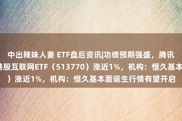 中出辣妹人妻 ETF盘后资讯|功绩预期强盛，腾讯控股盘中涨逾3%！港股互联网ETF（513770）涨近1%，机构：恒久基本面诞生行情有望开启