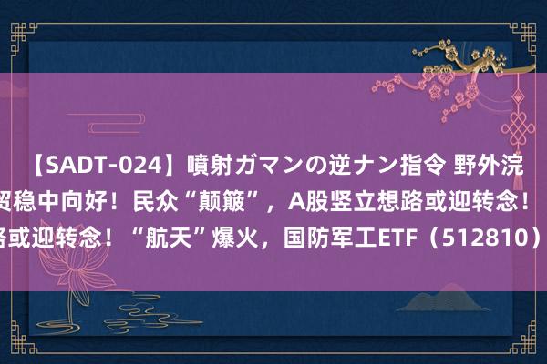 【SADT-024】噴射ガマンの逆ナン指令 野外浣腸悪戯 ETF日过失盘 |外贸稳中向好！民众“颠簸”，A股竖立想路或迎转念！“航天”爆火，国防军工ETF（512810）盘中摸高1.25%