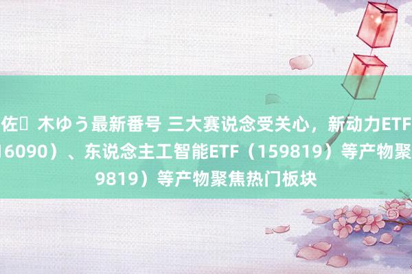 佐々木ゆう最新番号 三大赛说念受关心，新动力ETF易方达（516090）、东说念主工智能ETF（159819）等产物聚焦热门板块