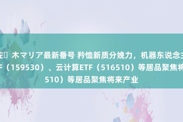 佐々木マリア最新番号 矜恤新质分娩力，机器东说念主100ETF（159530）、云计算ETF（516510）等居品聚焦将来产业