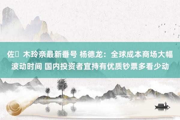 佐々木玲奈最新番号 杨德龙：全球成本商场大幅波动时间 国内投资者宜持有优质钞票多看少动