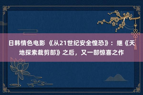 日韩情色电影 《从21世纪安全惶恐》：继《天地探索裁剪部》之后，又一部惊喜之作