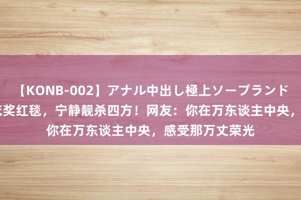 【KONB-002】アナル中出し極上ソープランドBEST4時間 百花奖红毯，宁静靓杀四方！网友：你在万东谈主中央，感受那万丈荣光