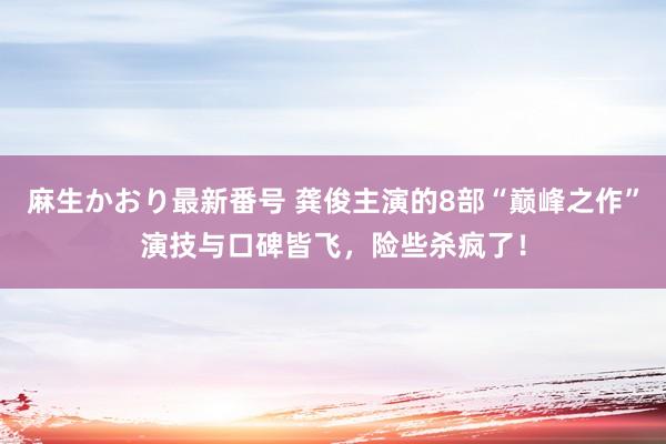 麻生かおり最新番号 龚俊主演的8部“巅峰之作”演技与口碑皆飞，险些杀疯了！