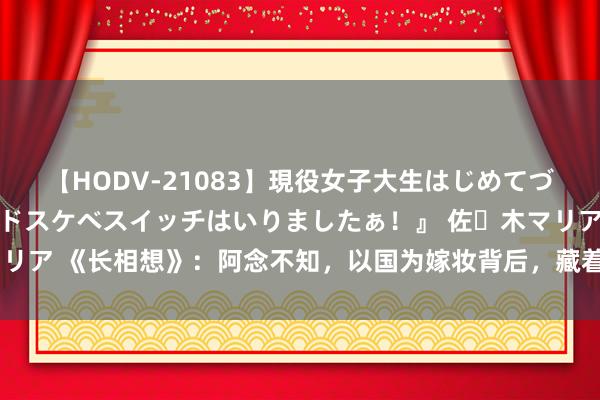 【HODV-21083】現役女子大生はじめてづくしのセックス 『私のドスケベスイッチはいりましたぁ！』 佐々木マリア 《长相想》：阿念不知，以国为嫁妆背后，藏着皓翎王的自利跟确信