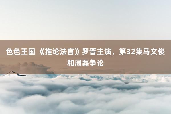 色色王国 《推论法官》罗晋主演，第32集马文俊和周磊争论