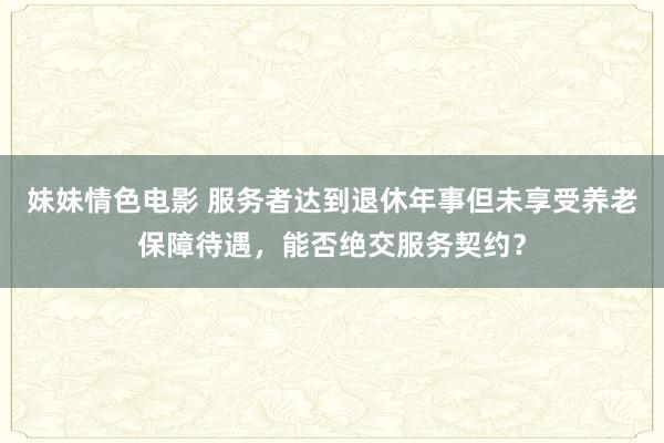 妹妹情色电影 服务者达到退休年事但未享受养老保障待遇，能否绝交服务契约？