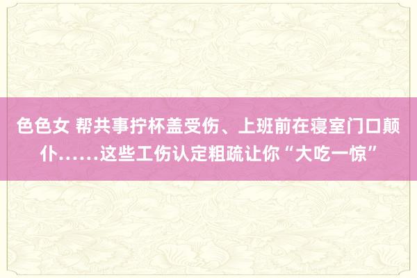 色色女 帮共事拧杯盖受伤、上班前在寝室门口颠仆……这些工伤认定粗疏让你“大吃一惊”