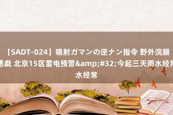 【SADT-024】噴射ガマンの逆ナン指令 野外浣腸悪戯 北京15区雷电预警&#32;今起三天雨水经常