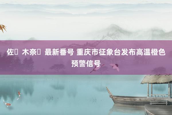 佐々木奈々最新番号 重庆市征象台发布高温橙色预警信号