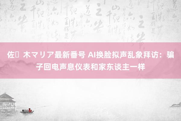 佐々木マリア最新番号 AI换脸拟声乱象拜访：骗子回电声息仪表和家东谈主一样