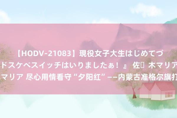 【HODV-21083】現役女子大生はじめてづくしのセックス 『私のドスケベスイッチはいりましたぁ！』 佐々木マリア 尽心用情看守“夕阳红”——内蒙古准格尔旗打造养老处事升级版