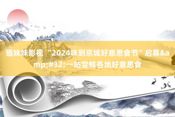 插妹妹影视 “2024味到京城好意思食节”启幕&#32;一站尝鲜各地好意思食