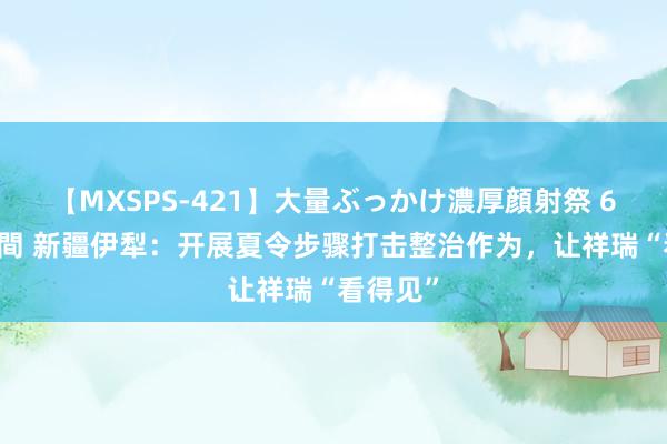 【MXSPS-421】大量ぶっかけ濃厚顔射祭 60人5時間 新疆伊犁：开展夏令步骤打击整治作为，让祥瑞“看得见”