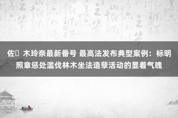 佐々木玲奈最新番号 最高法发布典型案例：标明照章惩处滥伐林木坐法造孽活动的显着气魄