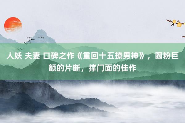 人妖 夫妻 口碑之作《重回十五撩男神》，圈粉巨额的片断，撑门面的佳作