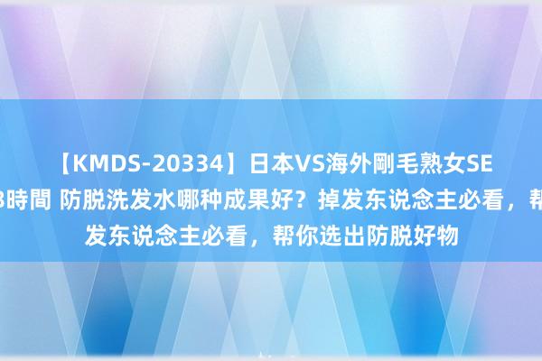 【KMDS-20334】日本VS海外剛毛熟女SEX対決！！40人8時間 防脱洗发水哪种成果好？掉发东说念主必看，帮你选出防脱好物