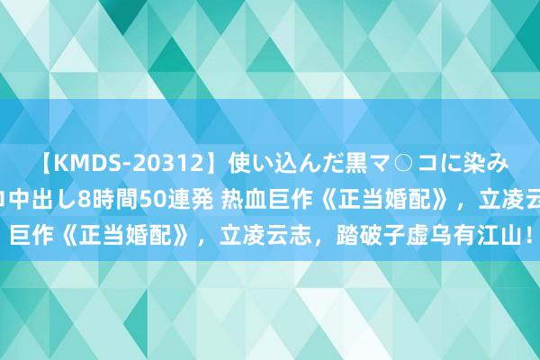 【KMDS-20312】使い込んだ黒マ○コに染み渡る息子の精液ドロドロ中出し8時間50連発 热血巨作《正当婚配》，立凌云志，踏破子虚乌有江山！