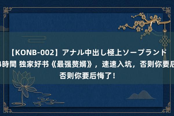 【KONB-002】アナル中出し極上ソープランドBEST4時間 独家好书《最强赘婿》，速速入坑，否则你要后悔了！