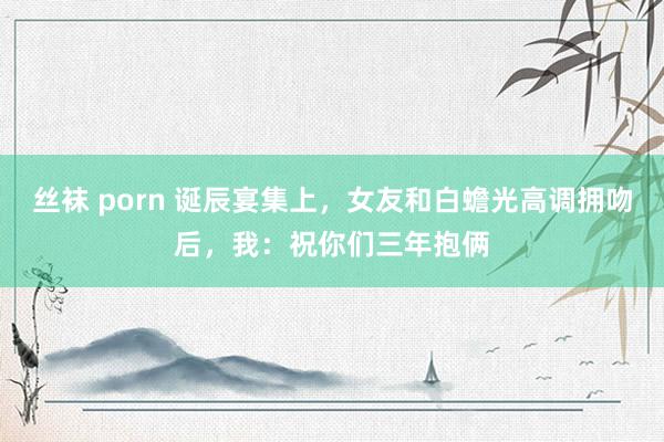 丝袜 porn 诞辰宴集上，女友和白蟾光高调拥吻后，我：祝你们三年抱俩