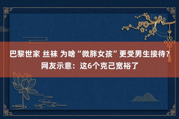 巴黎世家 丝袜 为啥“微胖女孩”更受男生接待？网友示意：这6个克己宽裕了