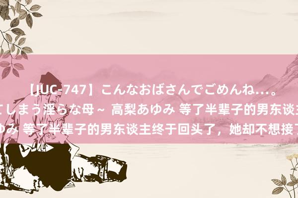 【JUC-747】こんなおばさんでごめんね…。～童貞チ○ポに発情してしまう淫らな母～ 高梨あゆみ 等了半辈子的男东谈主终于回头了，她却不想接了