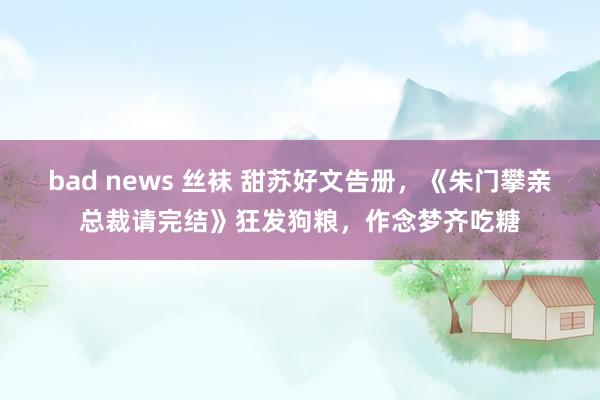 bad news 丝袜 甜苏好文告册，《朱门攀亲总裁请完结》狂发狗粮，作念梦齐吃糖