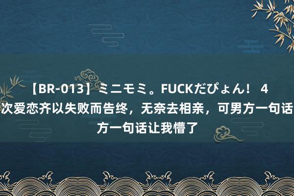 【BR-013】ミニモミ。FUCKだぴょん！ 4ばん 我3次爱恋齐以失败而告终，无奈去相亲，可男方一句话让我懵了