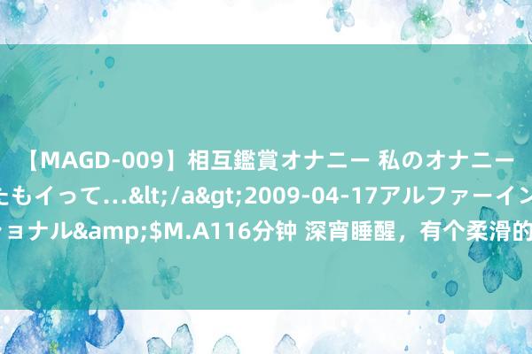 【MAGD-009】相互鑑賞オナニー 私のオナニーを見ながら、あなたもイって…</a>2009-04-17アルファーインターナショナル&$M.A116分钟 深宵睡醒，有个柔滑的皮肤贴在我身上，还强行亲了我一下