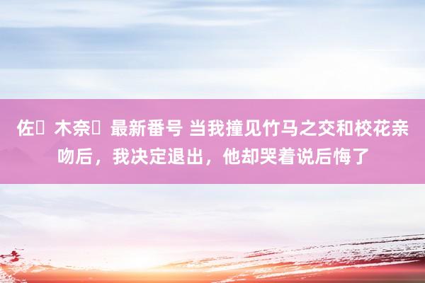 佐々木奈々最新番号 当我撞见竹马之交和校花亲吻后，我决定退出，他却哭着说后悔了