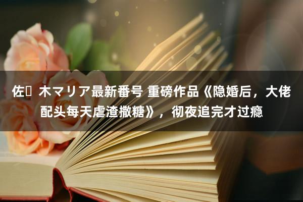 佐々木マリア最新番号 重磅作品《隐婚后，大佬配头每天虐渣撒糖》，彻夜追完才过瘾