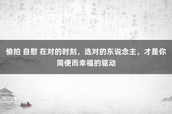 偷拍 自慰 在对的时刻，选对的东说念主，才是你简便而幸福的驱动