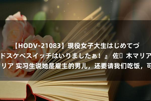 【HODV-21083】現役女子大生はじめてづくしのセックス 『私のドスケベスイッチはいりましたぁ！』 佐々木マリア 实习生说她是雇主的男儿，还要请我们吃饭，可没多久她就被打脸了