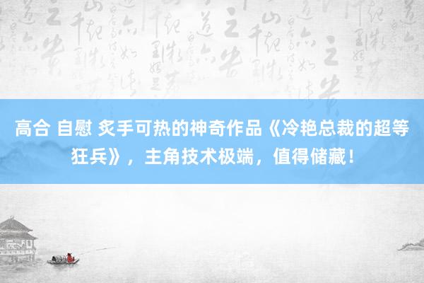 高合 自慰 炙手可热的神奇作品《冷艳总裁的超等狂兵》，主角技术极端，值得储藏！