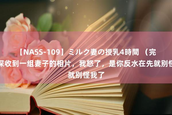 【NASS-109】ミルク妻の授乳4時間 （完）夜深收到一组妻子的相片，我怒了，是你反水在先就别怪我了