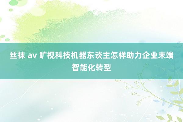 丝袜 av 旷视科技机器东谈主怎样助力企业末端智能化转型