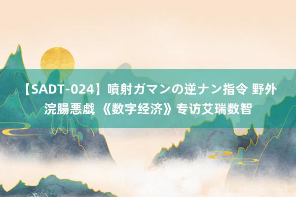 【SADT-024】噴射ガマンの逆ナン指令 野外浣腸悪戯 《数字经济》专访艾瑞数智