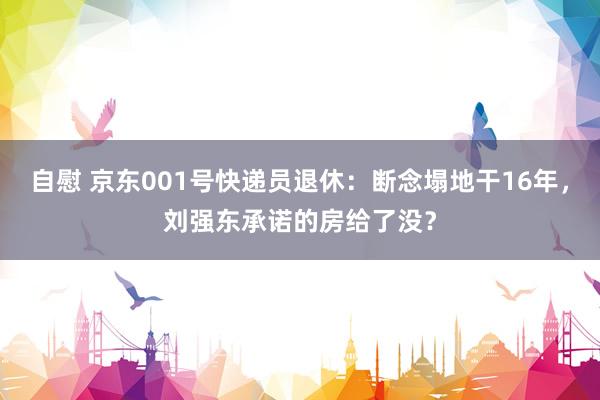 自慰 京东001号快递员退休：断念塌地干16年，刘强东承诺的房给了没？