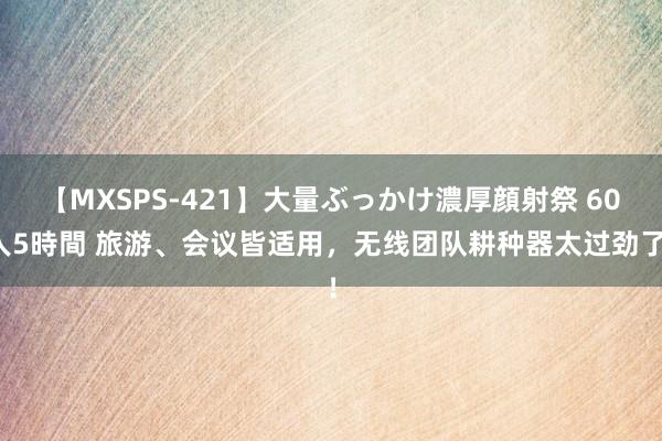 【MXSPS-421】大量ぶっかけ濃厚顔射祭 60人5時間 旅游、会议皆适用，无线团队耕种器太过劲了！