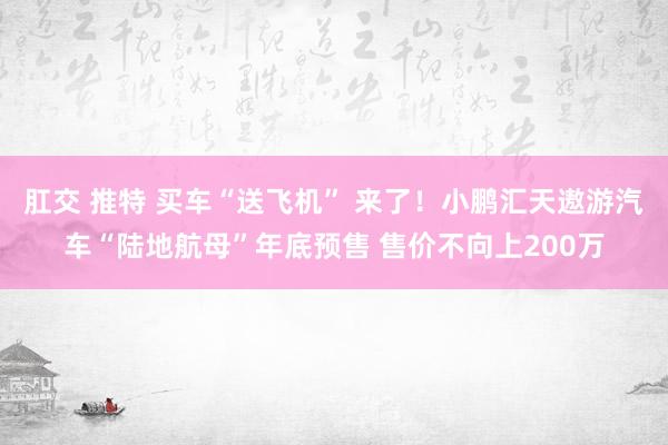 肛交 推特 买车“送飞机” 来了！小鹏汇天遨游汽车“陆地航母”年底预售 售价不向上200万