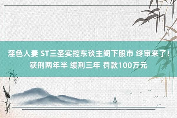 淫色人妻 ST三圣实控东谈主阁下股市 终审来了！获刑两年半 缓刑三年 罚款100万元