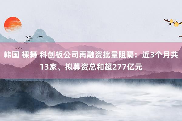 韩国 裸舞 科创板公司再融资批量阻隔：近3个月共13家、拟募资总和超277亿元