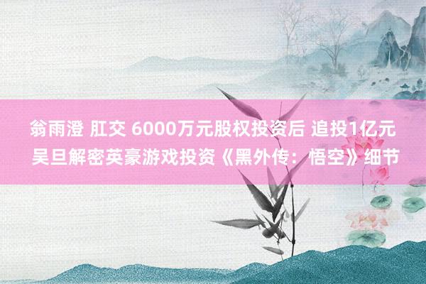 翁雨澄 肛交 6000万元股权投资后 追投1亿元 吴旦解密英豪游戏投资《黑外传：悟空》细节