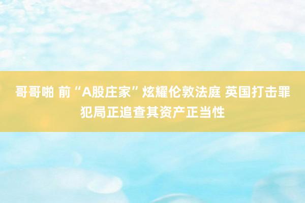 哥哥啪 前“A股庄家”炫耀伦敦法庭 英国打击罪犯局正追查其资产正当性