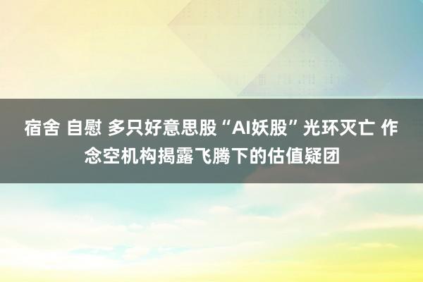 宿舍 自慰 多只好意思股“AI妖股”光环灭亡 作念空机构揭露飞腾下的估值疑团