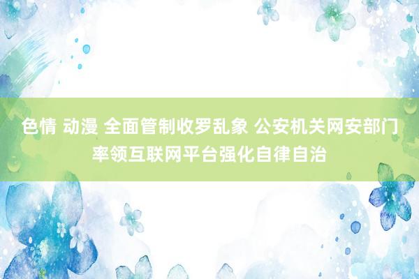 色情 动漫 全面管制收罗乱象 公安机关网安部门率领互联网平台强化自律自治