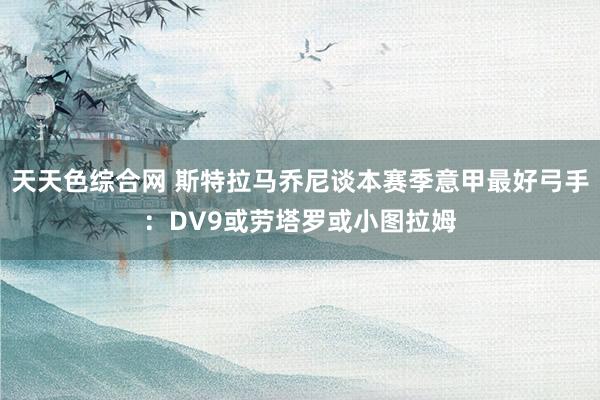 天天色综合网 斯特拉马乔尼谈本赛季意甲最好弓手：DV9或劳塔罗或小图拉姆